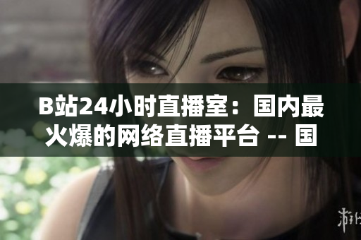 B站24小时直播室：国内最火爆的网络直播平台 -- 国内最著名的网络直播平台：B站24小时直播室