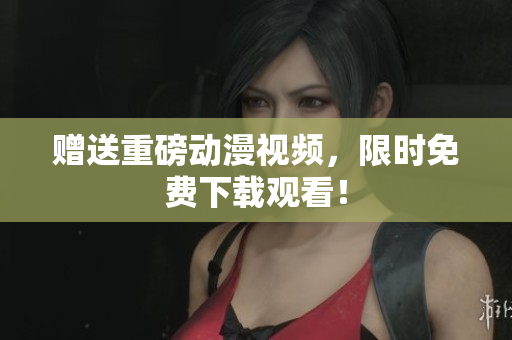 赠送重磅动漫视频，限时免费下载观看！