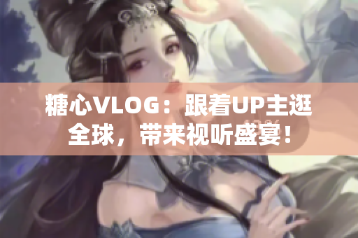 糖心VLOG：跟着UP主逛全球，带来视听盛宴！